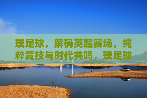 璞足球，解码英超赛场，纯粹竞技与时代共鸣，璞足球，解码英超赛场，纯粹竞技与时代共鸣