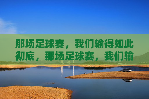 那场足球赛,我们输得如此彻底,那场足球赛,我们输得如此彻底