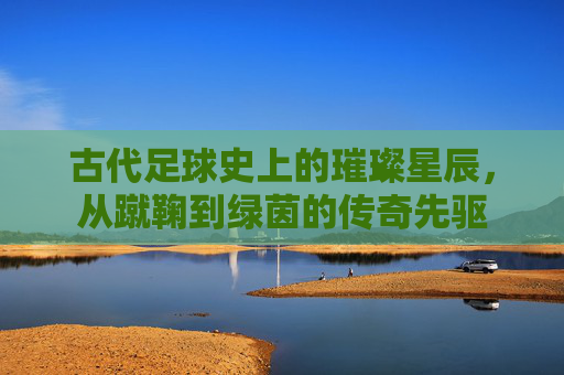 古代足球史上的璀璨星辰，从蹴鞠到绿茵的传奇先驱