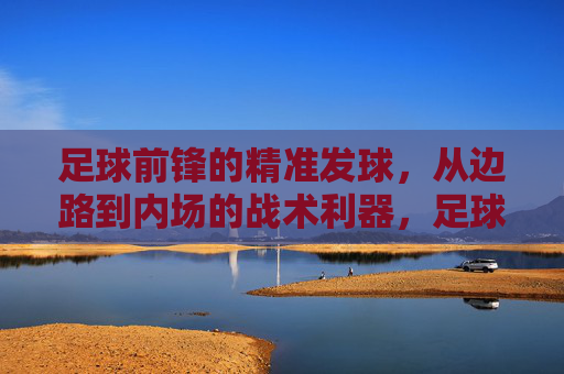 足球前锋的精准发球,从边路到内场的战术利器,足球前锋的精准边路发球,连接边路与内场的战术利器