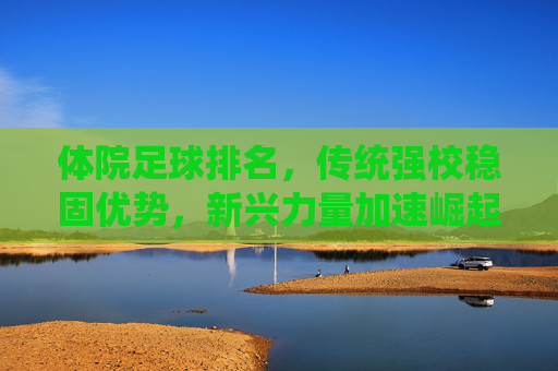 体院足球排名，传统强校稳固优势，新兴力量加速崛起，竞技格局持续演变