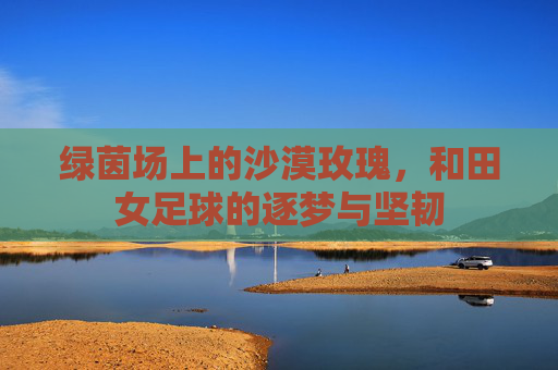 绿茵场上的沙漠玫瑰,和田女足球的逐梦与坚韧