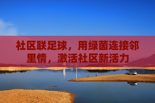 社区联足球,用绿茵连接邻里情,激活社区新活力