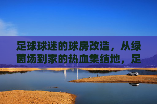 足球球迷的球房改造，从绿茵场到家的热血集结地，足球球迷的球房改造，从绿茵场到家的热血集结地