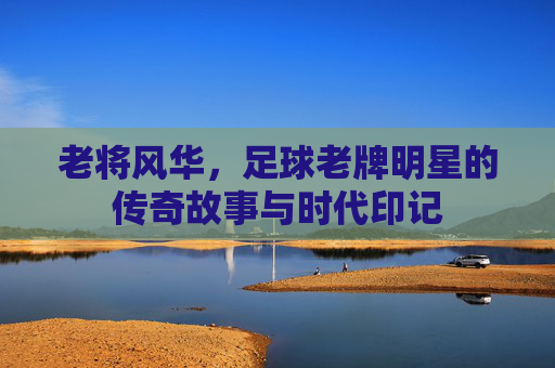 老将风华,足球老牌明星的传奇故事与时代印记