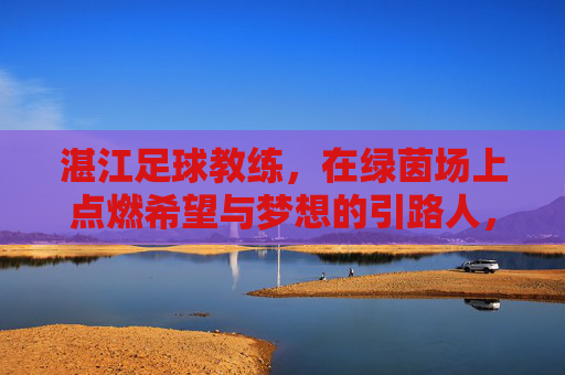 湛江足球教练,在绿茵场上点燃希望与梦想的引路人,湛江足球教练,绿茵场上点燃希望与梦想的引路人
