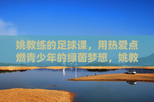 姚教练的足球课,用热爱点燃青少年的绿茵梦想,姚教练的足球课,用热爱点燃青少年的绿茵梦想