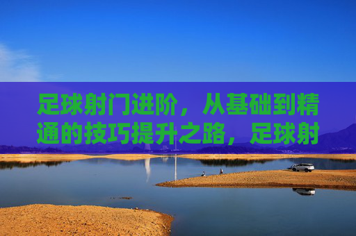 足球射门进阶，从基础到精通的技巧提升之路，足球射门进阶，从基础到精通的技巧提升之路