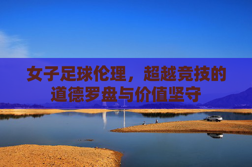 女子足球伦理，超越竞技的道德罗盘与价值坚守