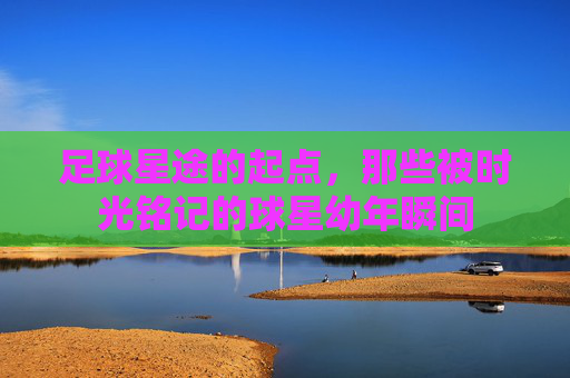 足球星途的起点，那些被时光铭记的球星幼年瞬间