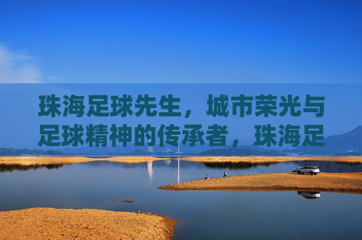珠海足球先生，城市荣光与足球精神的传承者，珠海足球先生，城市荣光与足球精神的传承者