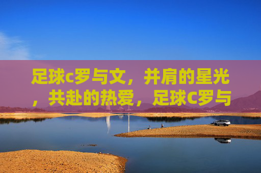 足球c罗与文,并肩的星光,共赴的热爱,足球C罗与文,并肩的星光,共赴的热爱