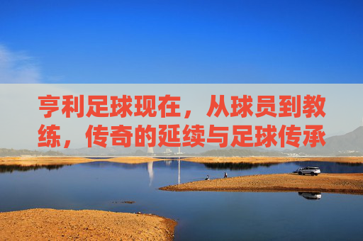 亨利足球现在，从球员到教练，传奇的延续与足球传承，亨利足球，从球员到教练的传奇延续与足球传承