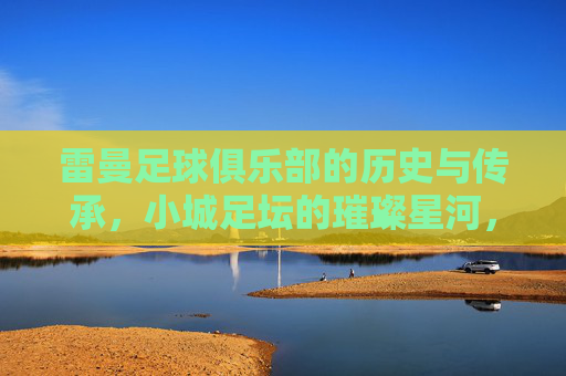 雷曼足球俱乐部的历史与传承,小城足坛的璀璨星河,雷曼足球俱乐部的历史与传承,小城足坛的璀璨星河