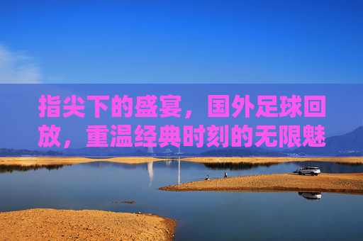 指尖下的盛宴，国外足球回放，重温经典时刻的无限魅力，指尖下的盛宴，国外足球回放，重温经典时刻的无限魅力