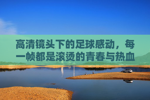 高清镜头下的足球感动,每一帧都是滚烫的青春与热血