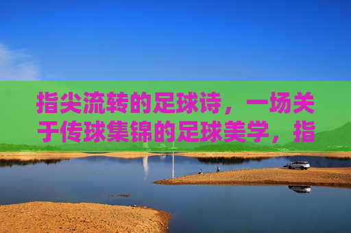 指尖流转的足球诗，一场关于传球集锦的足球美学，指尖流转的足球诗，一场关于传球集锦的足球美学
