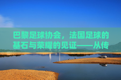 巴黎足球协会，法国足球的基石与荣耀的见证——从传统到现代的百年传承，巴黎足球协会，法国足球的基石与荣耀的见证——从传统到现代的百年传承