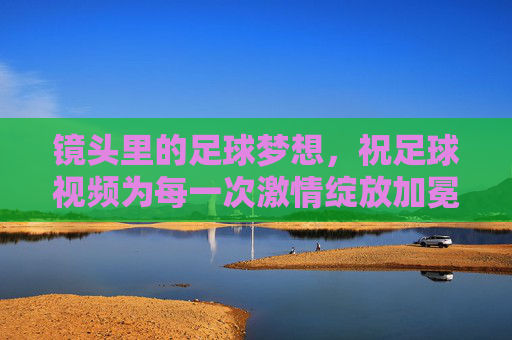 镜头里的足球梦想,祝足球视频为每一次激情绽放加冕,镜头里的足球梦想,祝足球视频为每一次激情绽放加冕