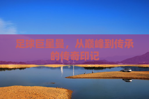 足球巨星曼，从巅峰到传承的传奇印记