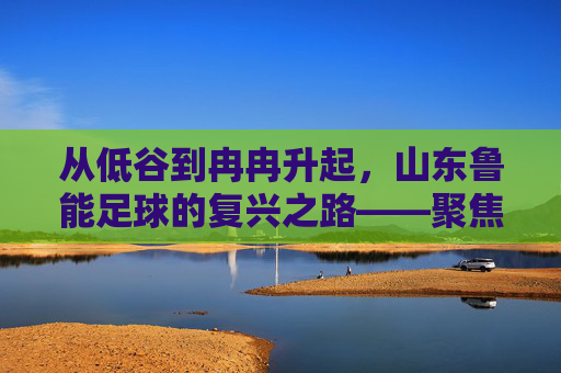 从低谷到冉冉升起,山东鲁能足球的复兴之路——聚焦鲁能足球冉的崛起轨迹,从低谷到冉冉升起,山东鲁能足球的复兴之路——聚焦其崛起轨迹