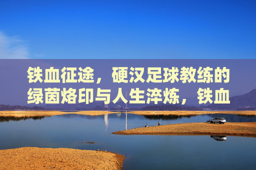 铁血征途，硬汉足球教练的绿茵烙印与人生淬炼，铁血征途，硬汉足球教练的绿茵烙印与人生淬炼