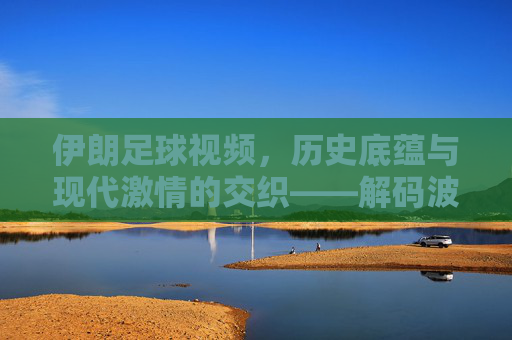 伊朗足球视频，历史底蕴与现代激情的交织——解码波斯足球的精彩瞬间，伊朗足球，历史底蕴与现代激情的交织——解码波斯足球的精彩瞬间