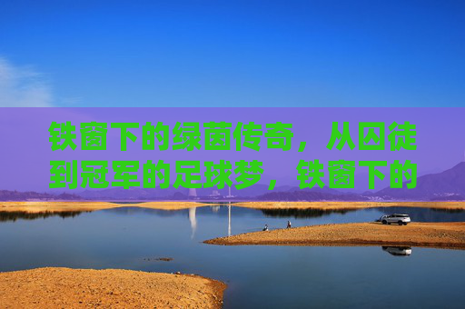 铁窗下的绿茵传奇,从囚徒到冠军的足球梦,铁窗下的绿茵传奇,从囚徒到冠军的足球梦