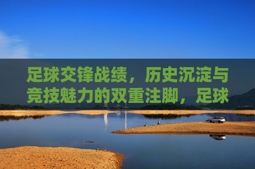 足球交锋战绩，历史沉淀与竞技魅力的双重注脚，足球交锋战绩，历史沉淀与竞技魅力的双重注脚