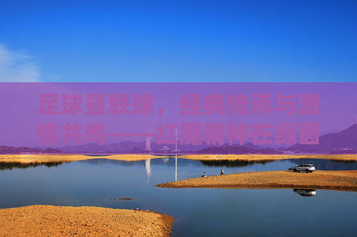 足球曼联球,经典传承与激情共鸣——红魔精神在绿茵场上的永恒回响
