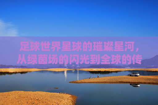 足球世界星球的璀璨星河，从绿茵场的闪光到全球的传奇