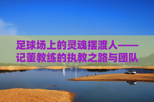 足球场上的灵魂摆渡人——记董教练的执教之路与团队精神，足球场上的灵魂摆渡人——记董教练的执教之路与团队精神