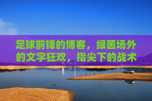 足球前锋的博客,绿茵场外的文字狂欢,指尖下的战术与情怀,足球前锋的博客,绿茵场外的文字狂欢与指尖战术情怀