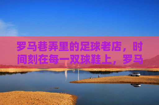 罗马巷弄里的足球老店,时间刻在每一双球鞋上,罗马巷弄里的足球老店,时间刻在每一双球鞋上