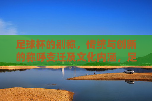足球杯的别称，传统与创新的称呼变迁及文化内涵，足球杯别称的变迁，传统与创新的文化内涵