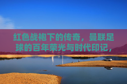 红色战袍下的传奇,曼联足球的百年荣光与时代印记,红色战袍下的传奇,曼联足球的百年荣光与时代印记