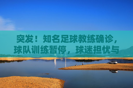 突发！知名足球教练确诊，球队训练暂停，球迷担忧与期待交织