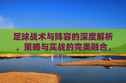 足球战术与阵容的深度解析，策略与实战的完美融合，足球战术与阵容深度解析，策略与实战的完美融合