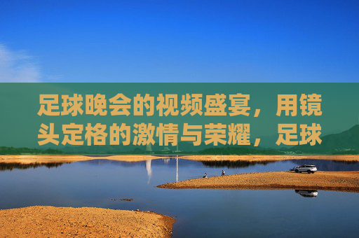 足球晚会的视频盛宴，用镜头定格的激情与荣耀，足球晚会的视频盛宴，用镜头定格的激情与荣耀