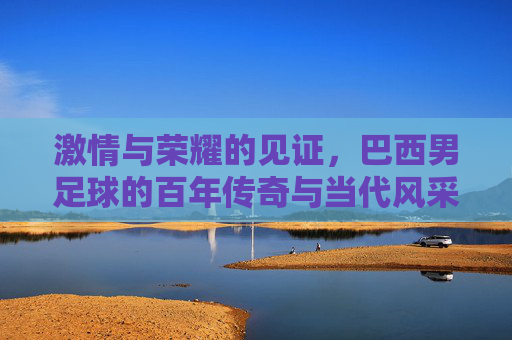 激情与荣耀的见证，巴西男足球的百年传奇与当代风采，激情与荣耀的见证，巴西男足球的百年传奇与当代风采