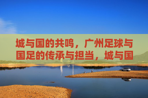 城与国的共鸣,广州足球与国足的传承与担当,城与国的共鸣,广州足球与国足的传承与担当