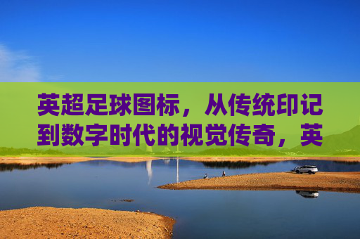 英超足球图标,从传统印记到数字时代的视觉传奇,英超足球图标,从传统印记到数字时代的视觉传奇
