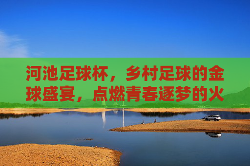 河池足球杯,乡村足球的金球盛宴,点燃青春逐梦的火焰,河池足球杯,乡村足球的金球盛宴,点燃青春逐梦的火焰