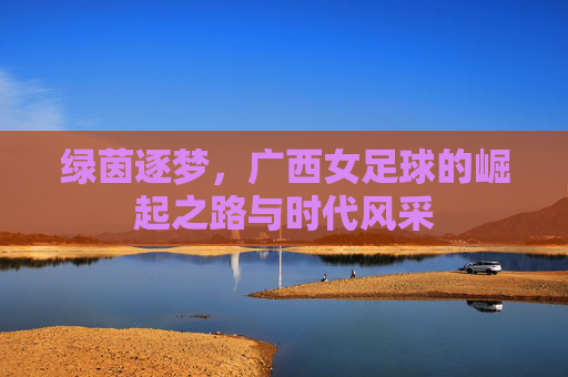 绿茵逐梦，广西女足球的崛起之路与时代风采