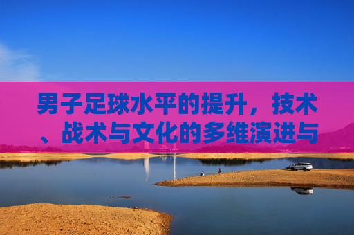 男子足球水平的提升，技术、战术与文化的多维演进与挑战，男子足球水平的提升，技术、战术与文化的多维演进与挑战