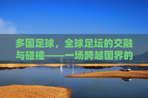 多国足球，全球足坛的交融与碰撞——一场跨越国界的激情盛宴，多国足球，全球足坛的交融与碰撞——一场跨越国界的激情盛宴