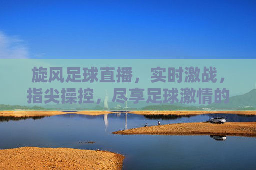 旋风足球直播，实时激战，指尖操控，尽享足球激情的无限可能，旋风足球直播，指尖操控激战，尽享足球激情无限可能