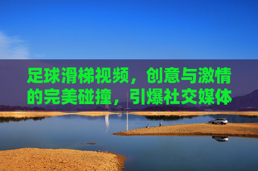 足球滑梯视频，创意与激情的完美碰撞，引爆社交媒体的欢乐风暴，足球滑梯视频，创意与激情的完美碰撞，引爆社交媒体的欢乐风暴