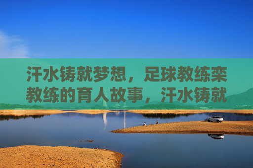 汗水铸就梦想，足球教练栾教练的育人故事，汗水铸就梦想，足球教练栾教练的育人故事
