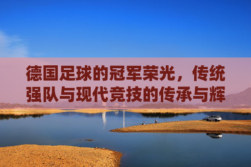 德国足球的冠军荣光,传统强队与现代竞技的传承与辉煌,德国足球的冠军荣光,传统强队与现代竞技的传承与辉煌